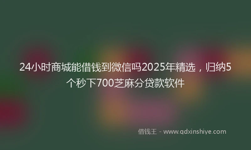 24小时商城能借钱到微信吗2025年精选，归纳5个秒下700芝麻分贷款软件