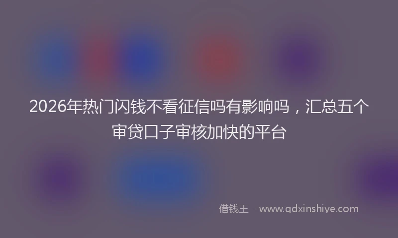 2026年热门闪钱不看征信吗有影响吗，汇总五个审贷口子审核加快的平台