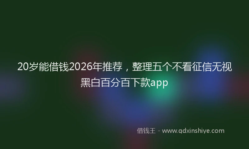 20岁能借钱2026年推荐，整理五个不看征信无视黑白百分百下款app