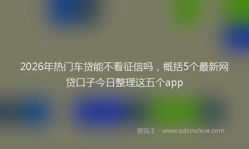 2026年热门车贷能不看征信吗,概括5个最新网贷口子今日整理这五个app