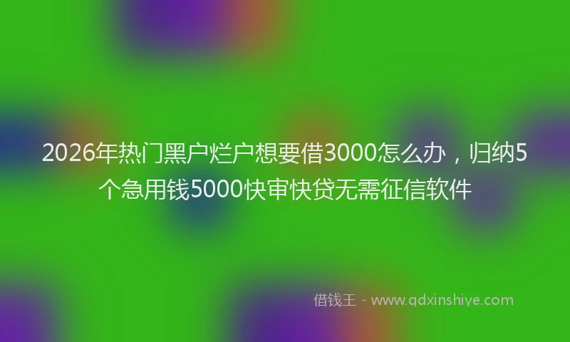 2026年热门黑户烂户想要借3000怎么办，归纳5个急用钱5000快审快贷无需征信软件