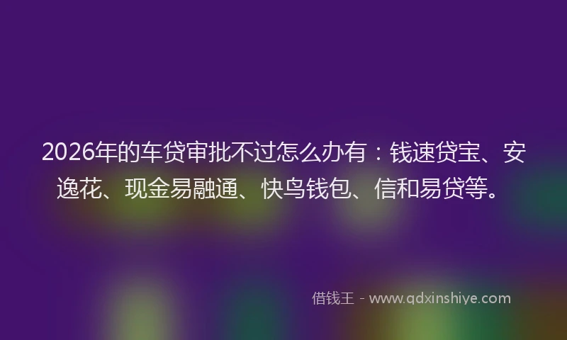 2026年的车贷审批不过怎么办有：钱速贷宝、安逸花、现金易融通、快鸟钱包、信和易贷等。