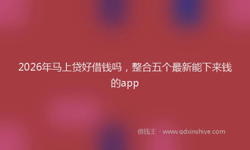 2026年马上贷好借钱吗,整合五个最新能下来钱的app