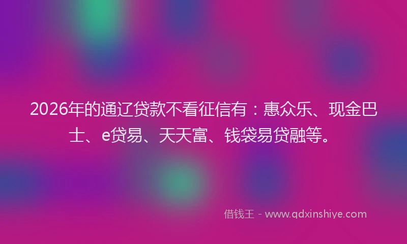 2026年的通辽贷款不看征信有：惠众乐、现金巴士、e贷易、天天富、钱袋易贷融等。