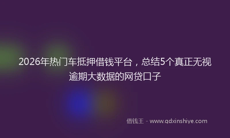 2026年热门车抵押借钱平台，总结5个真正无视逾期大数据的网贷口子