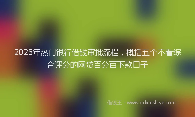 2026年热门银行借钱审批流程，概括五个不看综合评分的网贷百分百下款口子