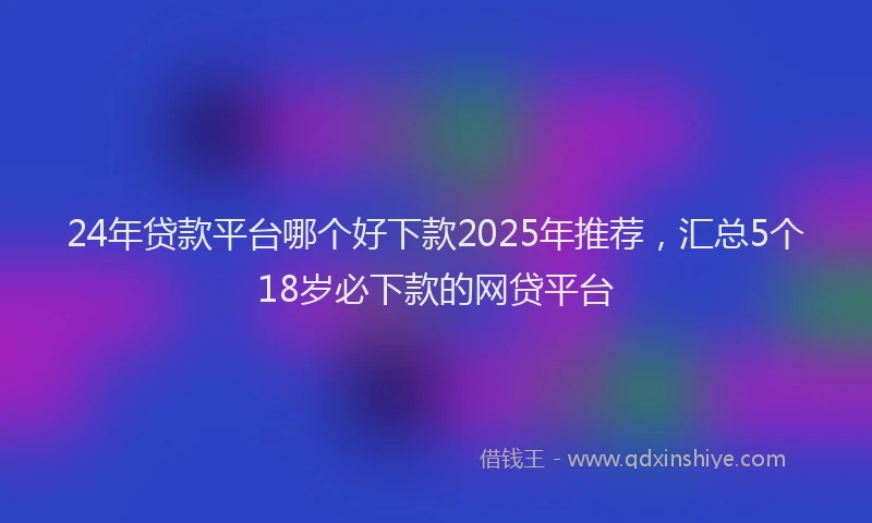 24年贷款平台哪个好下款2025年推荐，汇总5个18岁必下款的网贷平台