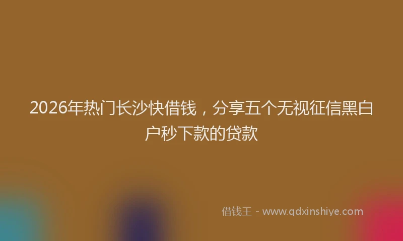 2026年热门长沙快借钱，分享五个无视征信黑白户秒下款的贷款