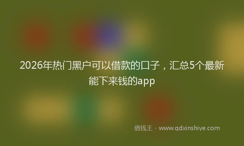 2026年热门黑户可以借款的口子，汇总5个最新能下来钱的app