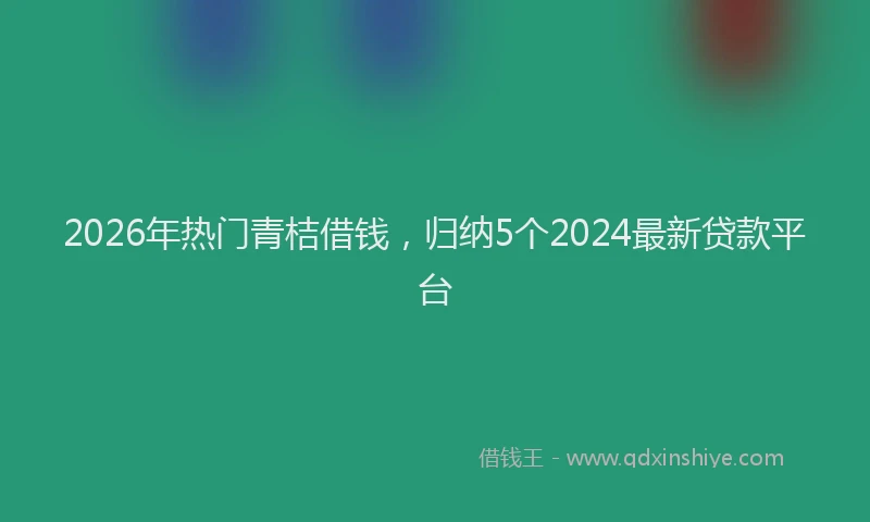 2026年热门青桔借钱，归纳5个2024最新贷款平台