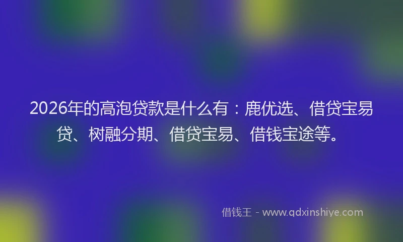 2026年的高泡贷款是什么有：鹿优选、借贷宝易贷、树融分期、借贷宝易、借钱宝途等。