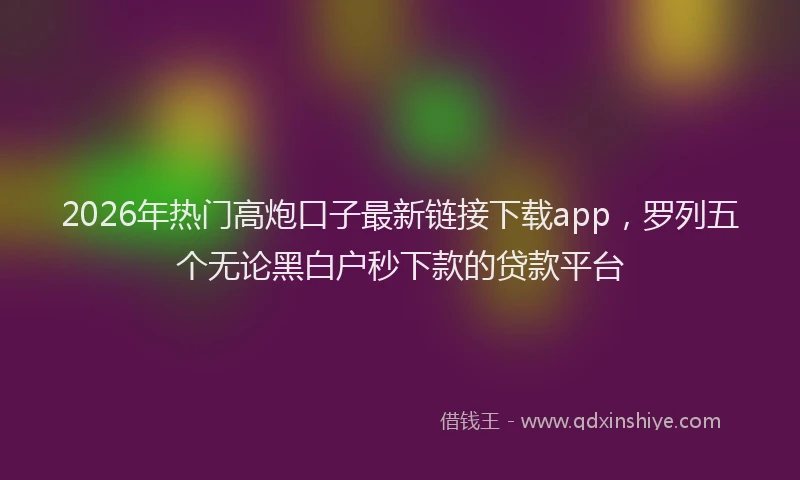 2026年热门高炮口子最新链接下载app，罗列五个无论黑白户秒下款的贷款平台