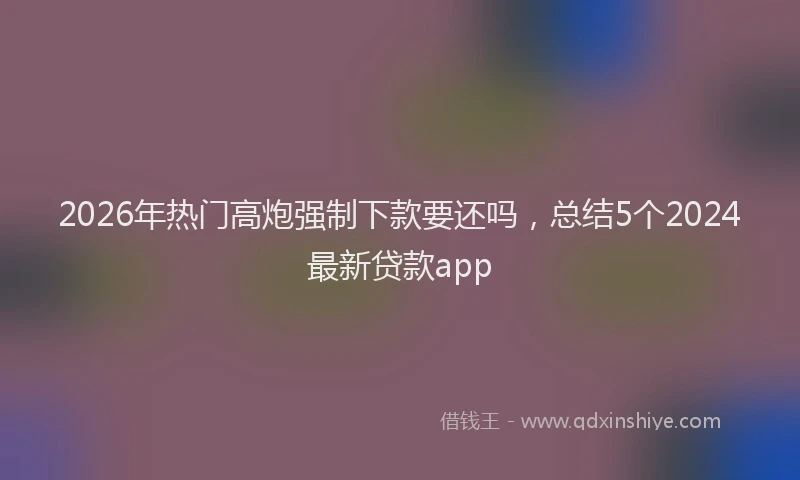 2026年热门高炮强制下款要还吗，总结5个2024最新贷款app