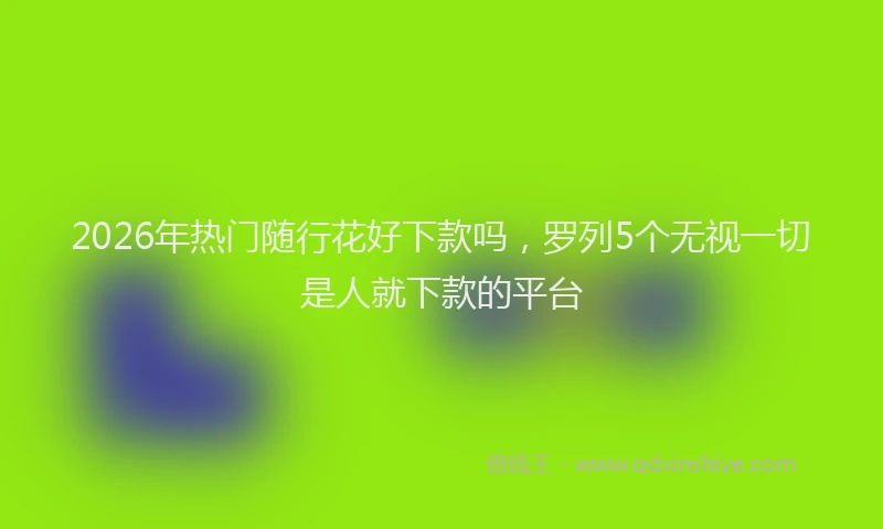 2026年热门随行花好下款吗，罗列5个无视一切是人就下款的平台