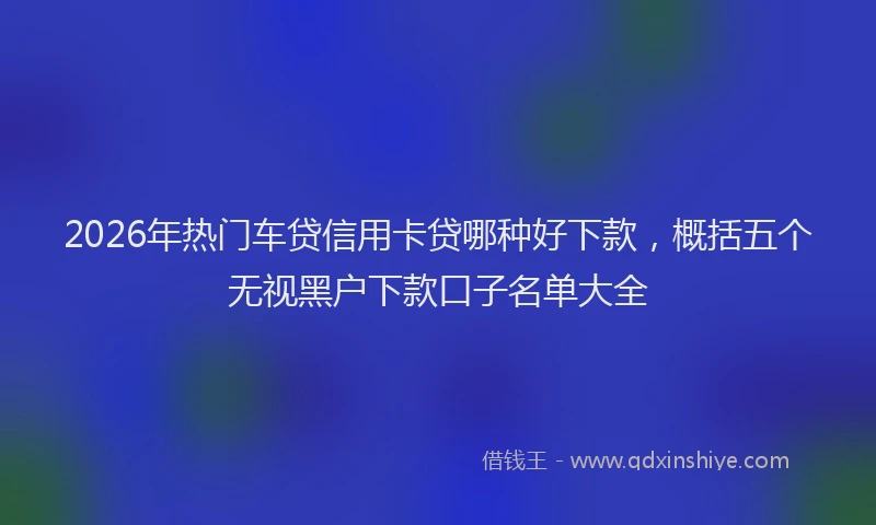 2026年热门车贷信用卡贷哪种好下款，概括五个无视黑户下款口子名单大全