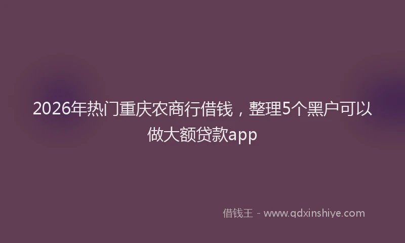 2026年热门重庆农商行借钱，整理5个黑户可以做大额贷款app