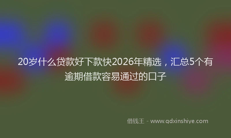 20岁什么贷款好下款快2026年精选，汇总5个有逾期借款容易通过的口子