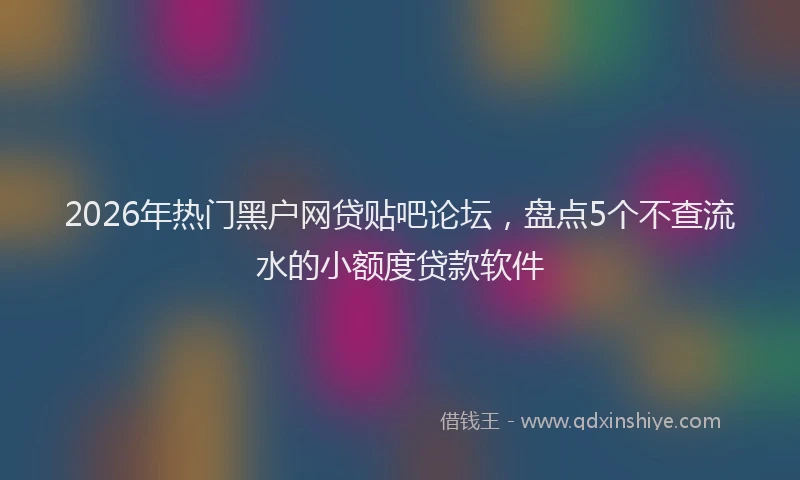 2026年热门黑户网贷贴吧论坛，盘点5个不查流水的小额度贷款软件