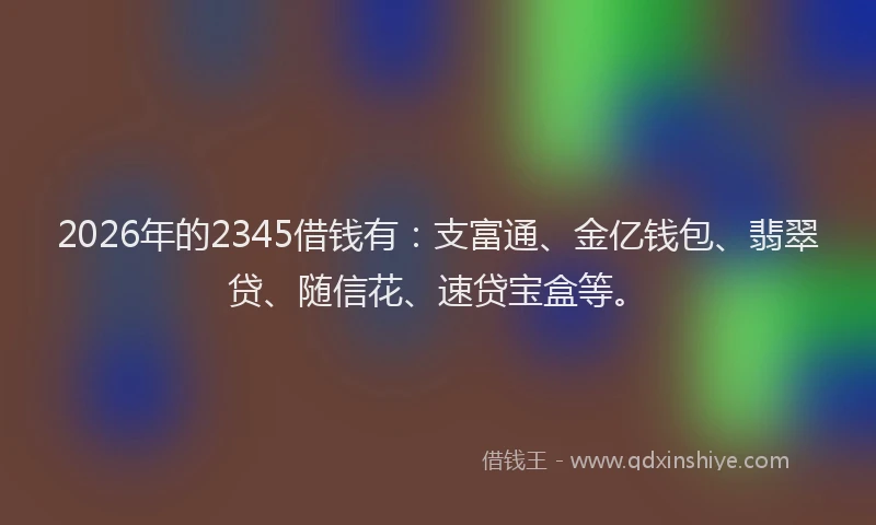 2026年的2345借钱有：支富通、金亿钱包、翡翠贷、随信花、速贷宝盒等。