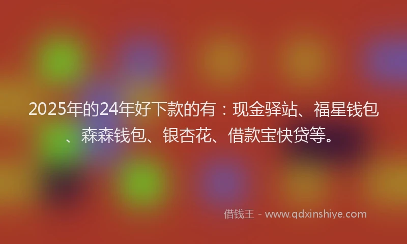 2025年的24年好下款的有：现金驿站、福星钱包、森森钱包、银杏花、借款宝快贷等。