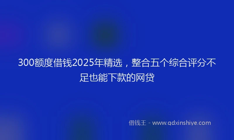 300额度借钱2025年精选,整合五个综合评分不足也能下款的网贷