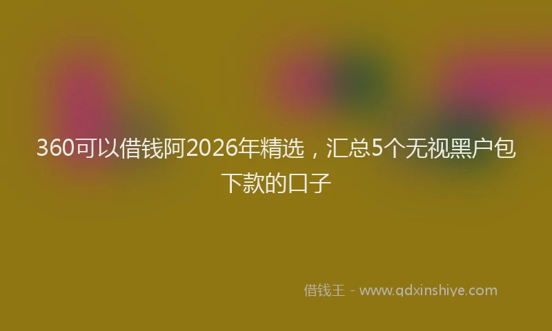 360可以借钱阿2026年精选，汇总5个无视黑户包下款的口子