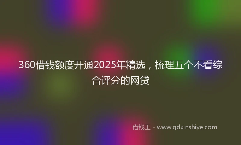360借钱额度开通2025年精选，梳理五个不看综合评分的网贷