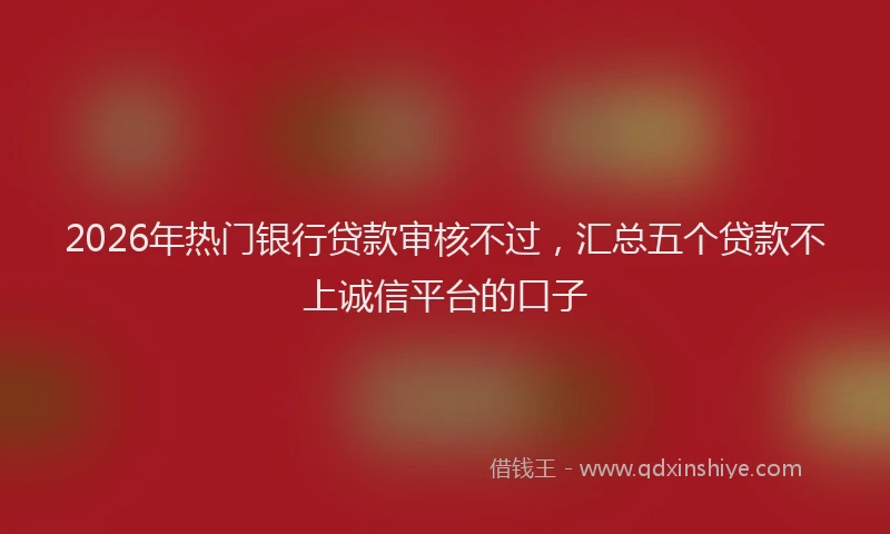 2026年热门银行贷款审核不过，汇总五个贷款不上诚信平台的口子