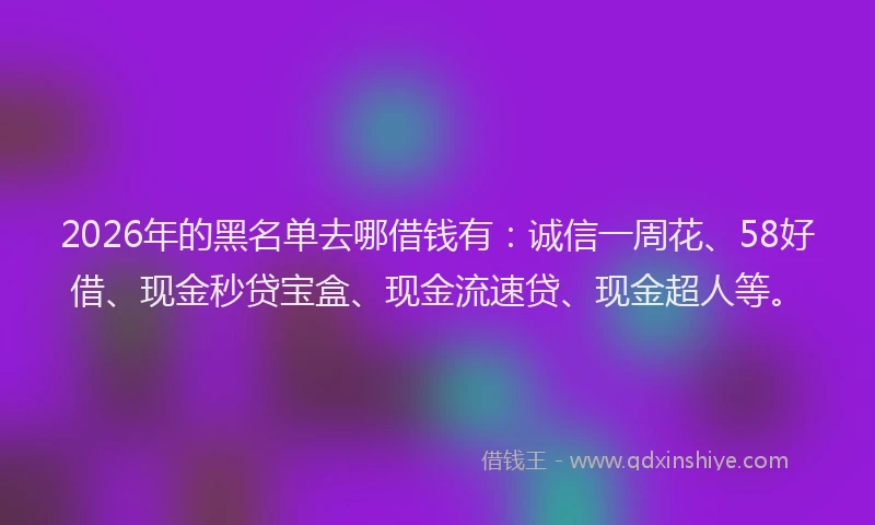 2026年的黑名单去哪借钱有：诚信一周花、58好借、现金秒贷宝盒、现金流速贷、现金超人等。