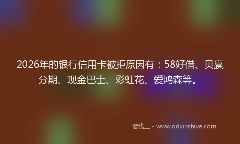 2026年的银行信用卡被拒原因有：58好借、贝赢分期、现金巴士、彩虹花、爱鸿森等。