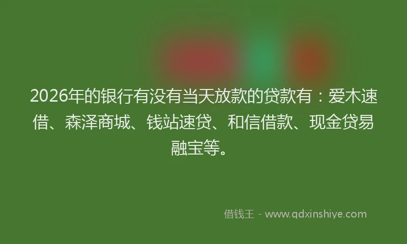 2026年的银行有没有当天放款的贷款有：爱木速借、森泽商城、钱站速贷、和信借款、现金贷易融宝等。
