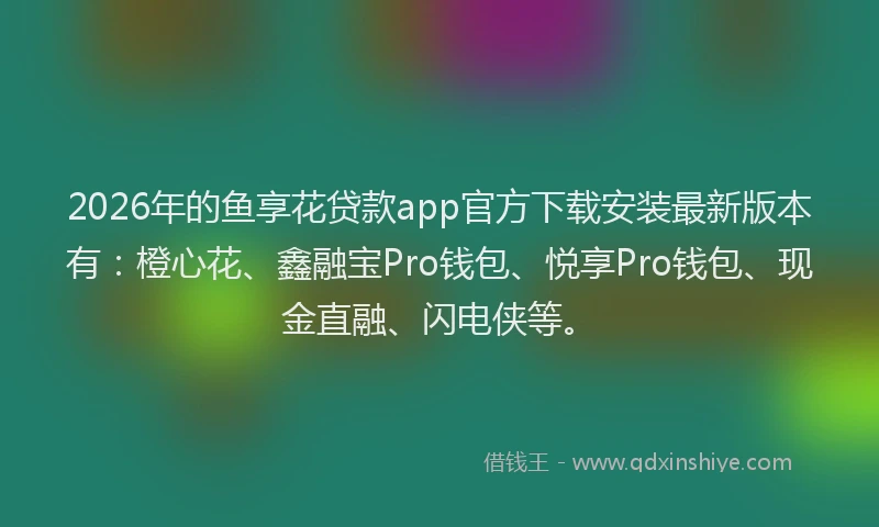 2026年的鱼享花贷款app官方下载安装最新版本有：橙心花、鑫融宝Pro钱包、悦享Pro钱包、现金直融、闪电侠等。
