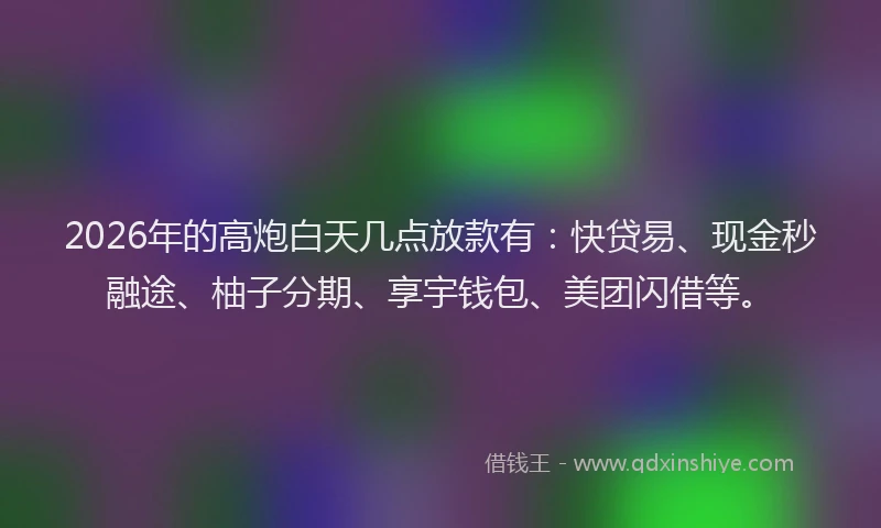 2026年的高炮白天几点放款有：快贷易、现金秒融途、柚子分期、享宇钱包、美团闪借等。