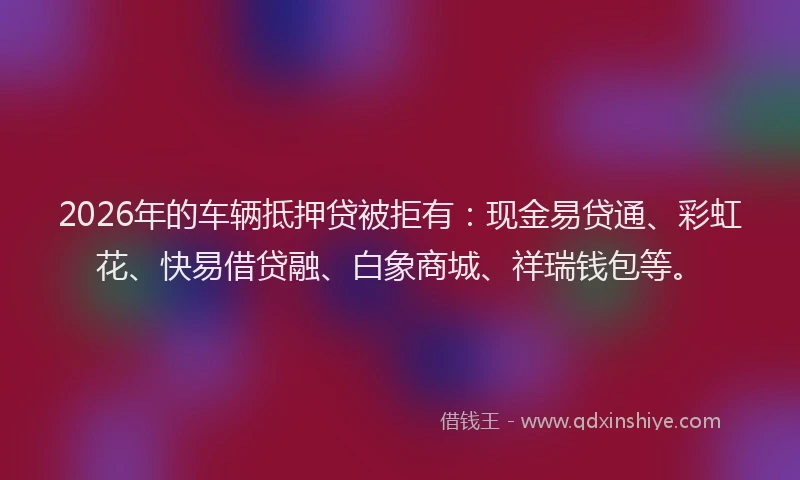 2026年的车辆抵押贷被拒有：现金易贷通、彩虹花、快易借贷融、白象商城、祥瑞钱包等。