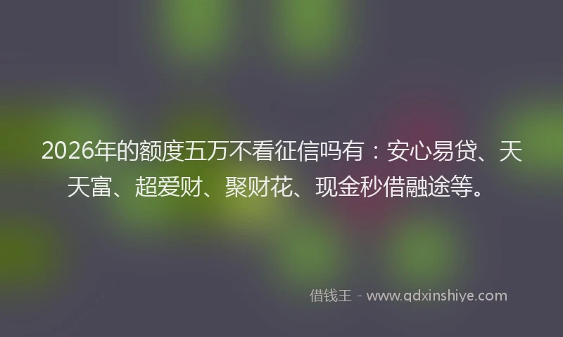 2026年的额度五万不看征信吗有：安心易贷、天天富、超爱财、聚财花、现金秒借融途等。