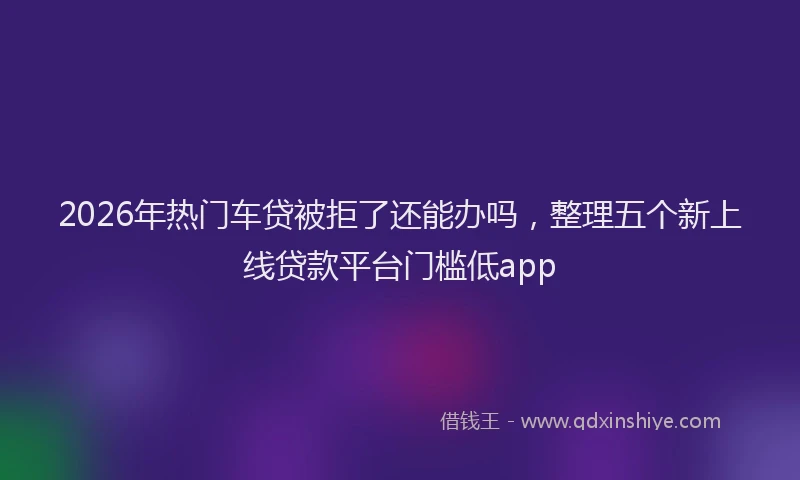 2026年热门车贷被拒了还能办吗,整理五个新上线贷款平台门槛低app