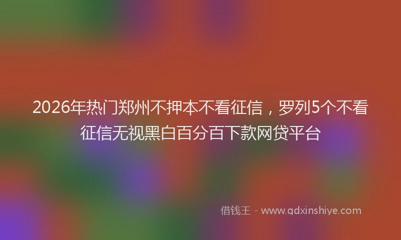 2026年热门郑州不押本不看征信，罗列5个不看征信无视黑白百分百下款网贷平台
