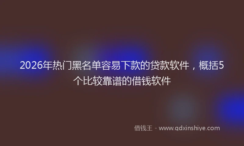 2026年热门黑名单容易下款的贷款软件，概括5个比较靠谱的借钱软件