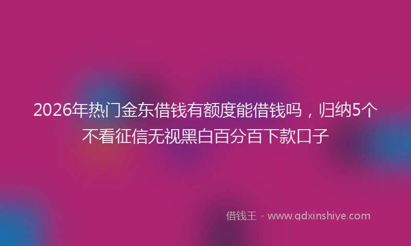 2026年热门金东借钱有额度能借钱吗，归纳5个不看征信无视黑白百分百下款口子