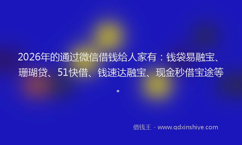2026年的通过微信借钱给人家有:钱袋易融宝、珊瑚贷、51快借、钱速达融宝、现金秒借宝途等。