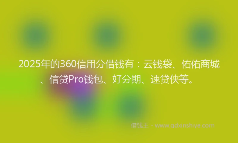 2025年的360信用分借钱有：云钱袋、佑佑商城、信贷Pro钱包、好分期、速贷侠等。