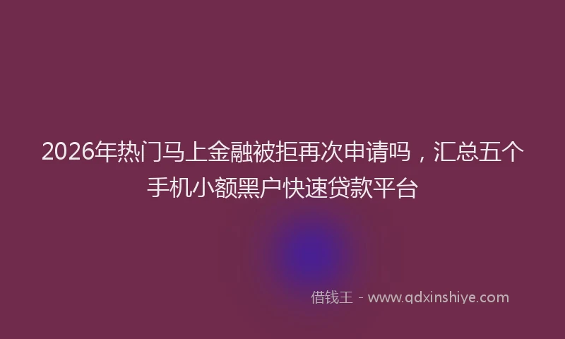 2026年热门马上金融被拒再次申请吗，汇总五个手机小额黑户快速贷款平台