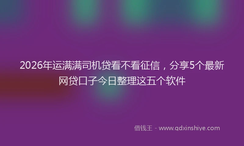 2026年运满满司机贷看不看征信，分享5个最新网贷口子今日整理这五个软件