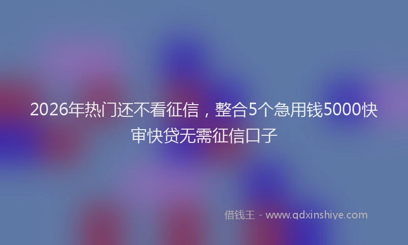 2026年热门还不看征信，整合5个急用钱5000快审快贷无需征信口子