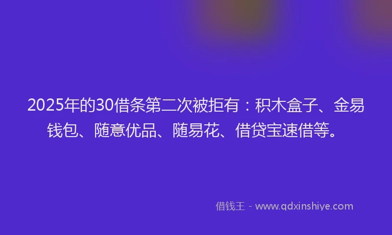 2025年的30借条第二次被拒有：积木盒子、金易钱包、随意优品、随易花、借贷宝速借等。