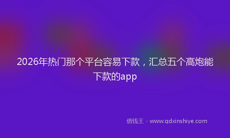 2026年热门那个平台容易下款，汇总五个高炮能下款的app