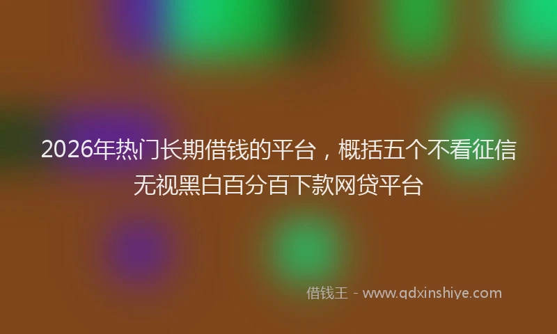 2026年热门长期借钱的平台，概括五个不看征信无视黑白百分百下款网贷平台