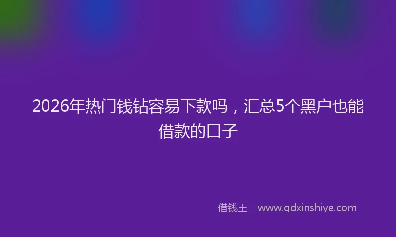 2026年热门钱钻容易下款吗，汇总5个黑户也能借款的口子