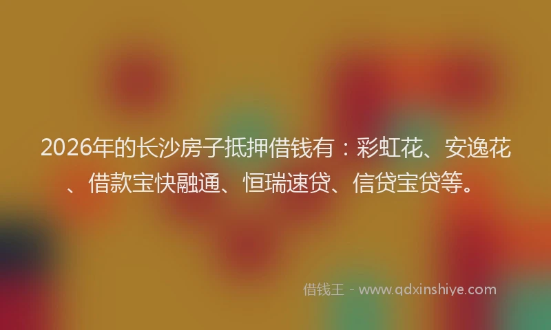 2026年的长沙房子抵押借钱有：彩虹花、安逸花、借款宝快融通、恒瑞速贷、信贷宝贷等。