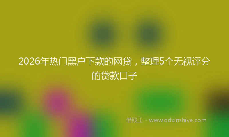 2026年热门黑户下款的网贷，整理5个无视评分的贷款口子